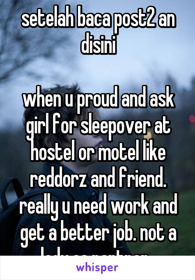 setelah baca post2 an disini

when u proud and ask girl for sleepover at hostel or motel like reddorz and friend.
really u need work and get a better job. not a lady as partner. 