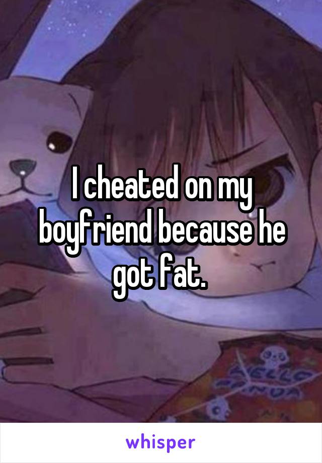 I cheated on my boyfriend because he got fat. 