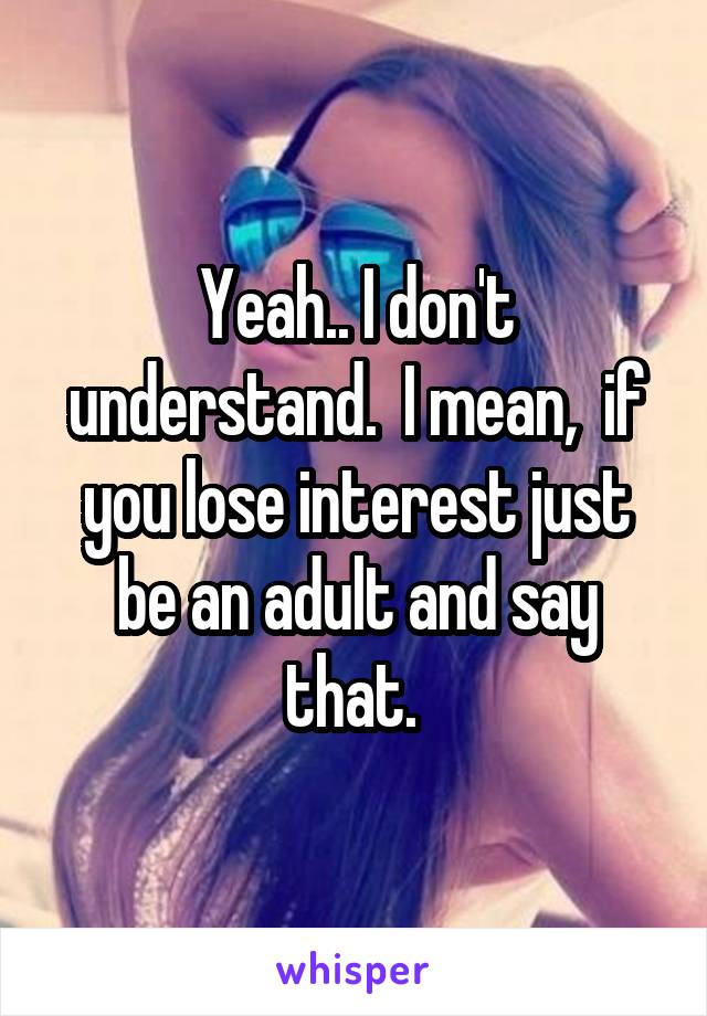 Yeah.. I don't understand.  I mean,  if you lose interest just be an adult and say that. 