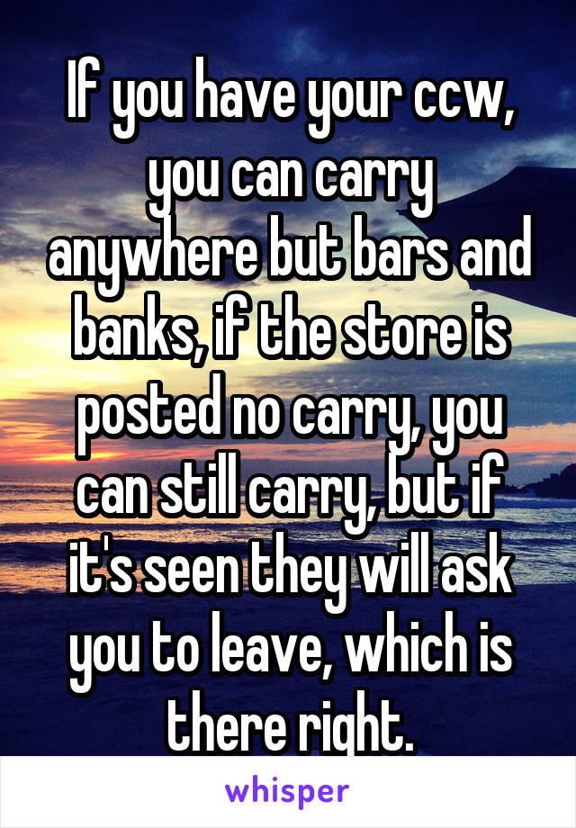 If you have your ccw, you can carry anywhere but bars and banks, if the store is posted no carry, you can still carry, but if it's seen they will ask you to leave, which is there right.