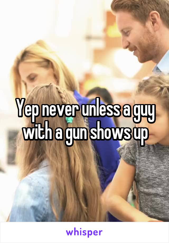 Yep never unless a guy with a gun shows up