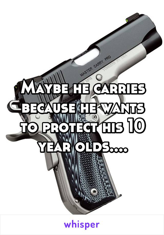 Maybe he carries because he wants to protect his 10 year olds....