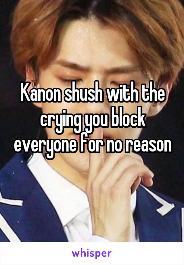 Kanon shush with the crying you block everyone for no reason 