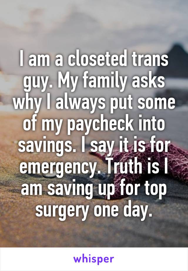 I am a closeted trans guy. My family asks why I always put some of my paycheck into savings. I say it is for emergency. Truth is I am saving up for top surgery one day.