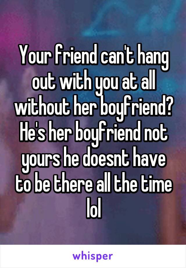 Your friend can't hang out with you at all without her boyfriend? He's her boyfriend not yours he doesnt have to be there all the time lol