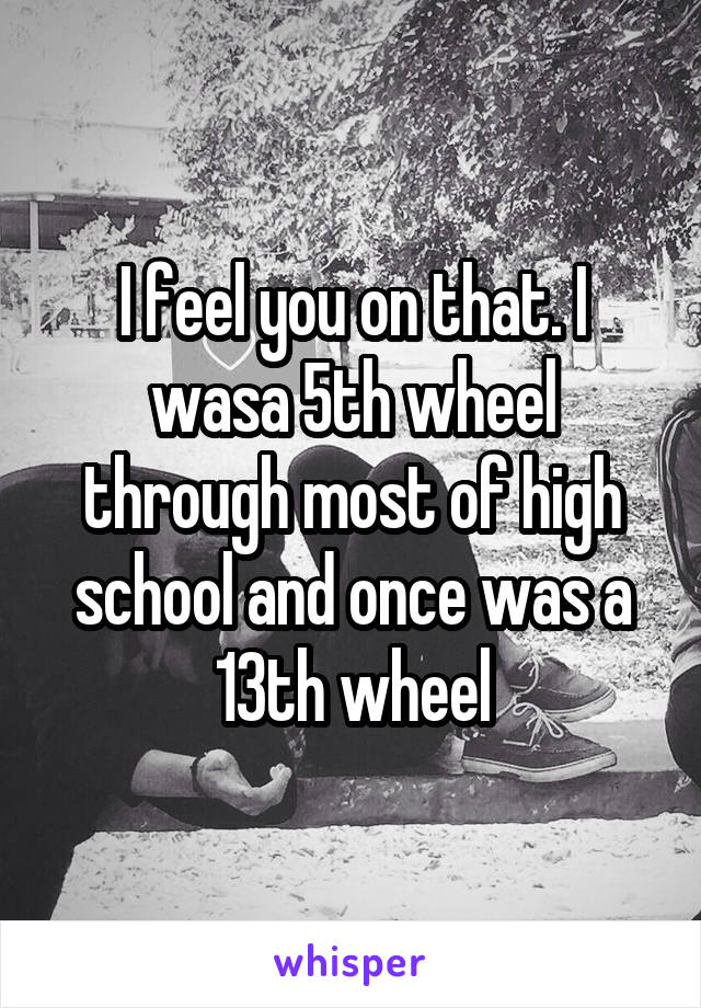 I feel you on that. I wasa 5th wheel through most of high school and once was a 13th wheel