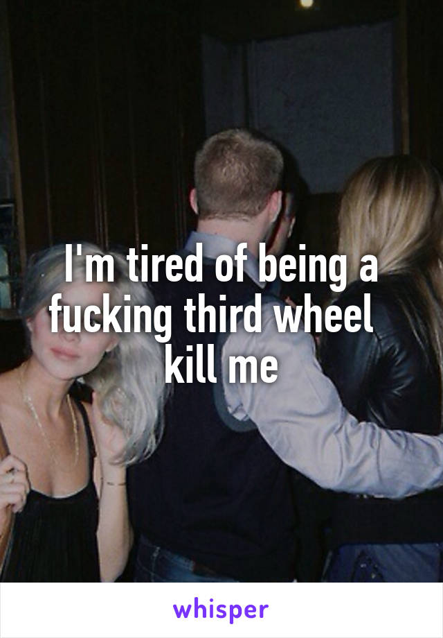 I'm tired of being a fucking third wheel  
kill me