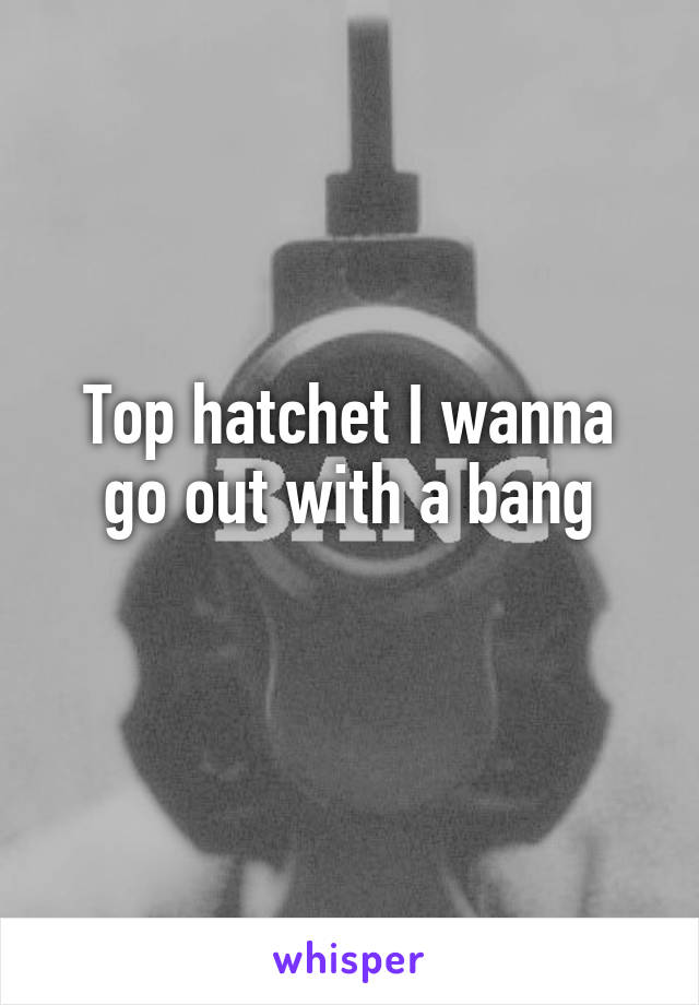 Top hatchet I wanna go out with a bang
