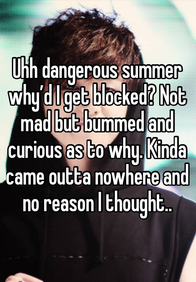 Uhh dangerous summer why’d I get blocked? Not mad but bummed and curious as to why. Kinda came outta nowhere and no reason I thought..