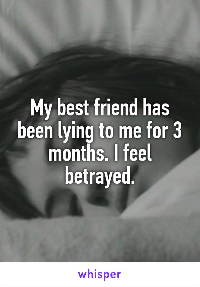 My best friend has been lying to me for 3 months. I feel betrayed.