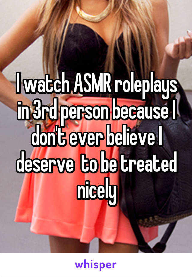 I watch ASMR roleplays in 3rd person because I don't ever believe I deserve  to be treated nicely