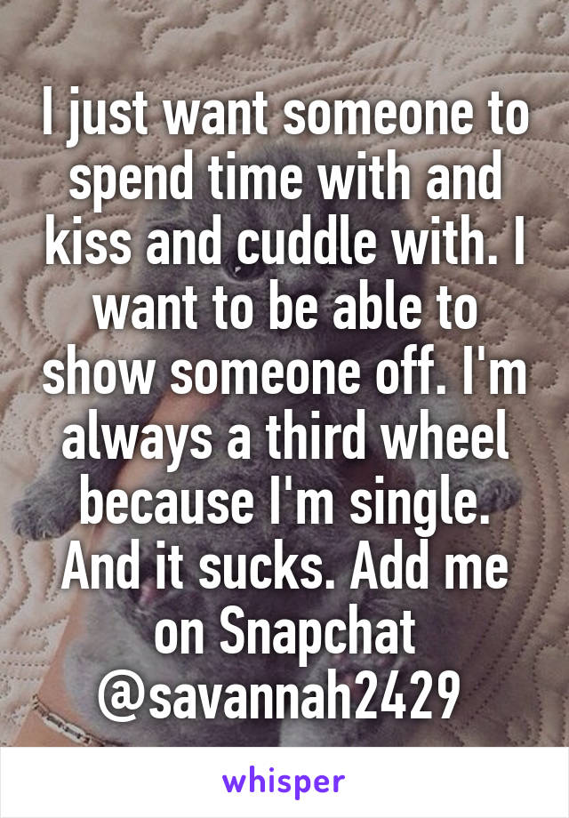 I just want someone to spend time with and kiss and cuddle with. I want to be able to show someone off. I'm always a third wheel because I'm single. And it sucks. Add me on Snapchat @savannah2429 