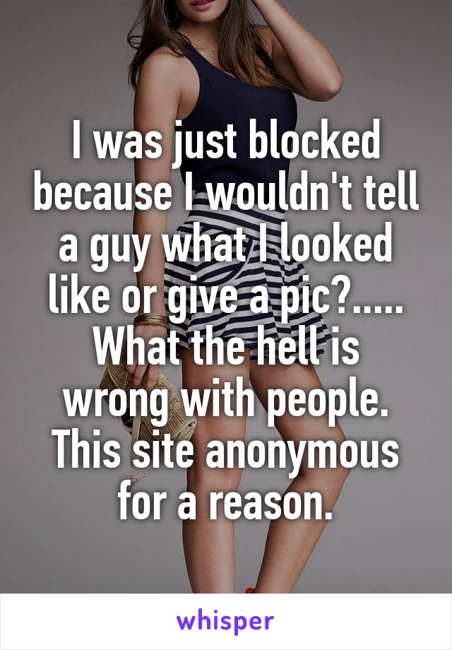 I was just blocked because I wouldn't tell a guy what I looked like or give a pic?.....
What the hell is wrong with people. This site anonymous for a reason.