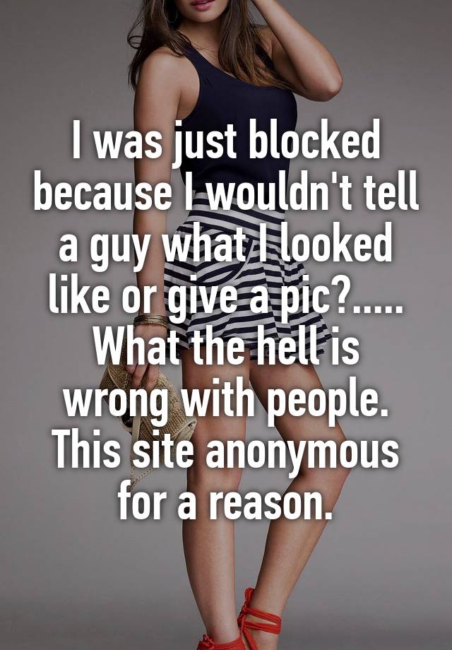 I was just blocked because I wouldn't tell a guy what I looked like or give a pic?.....
What the hell is wrong with people. This site anonymous for a reason.