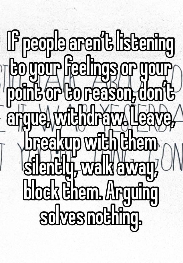 If people aren’t listening to your feelings or your point or to reason, don’t argue, withdraw. Leave, breakup with them silently, walk away, block them. Arguing solves nothing.