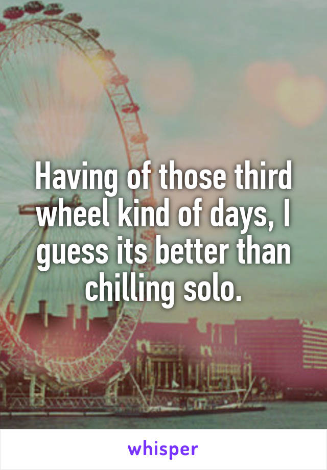 Having of those third wheel kind of days, I guess its better than chilling solo.