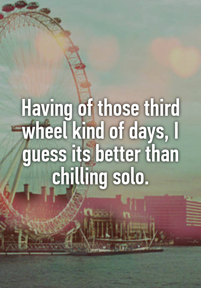 Having of those third wheel kind of days, I guess its better than chilling solo.