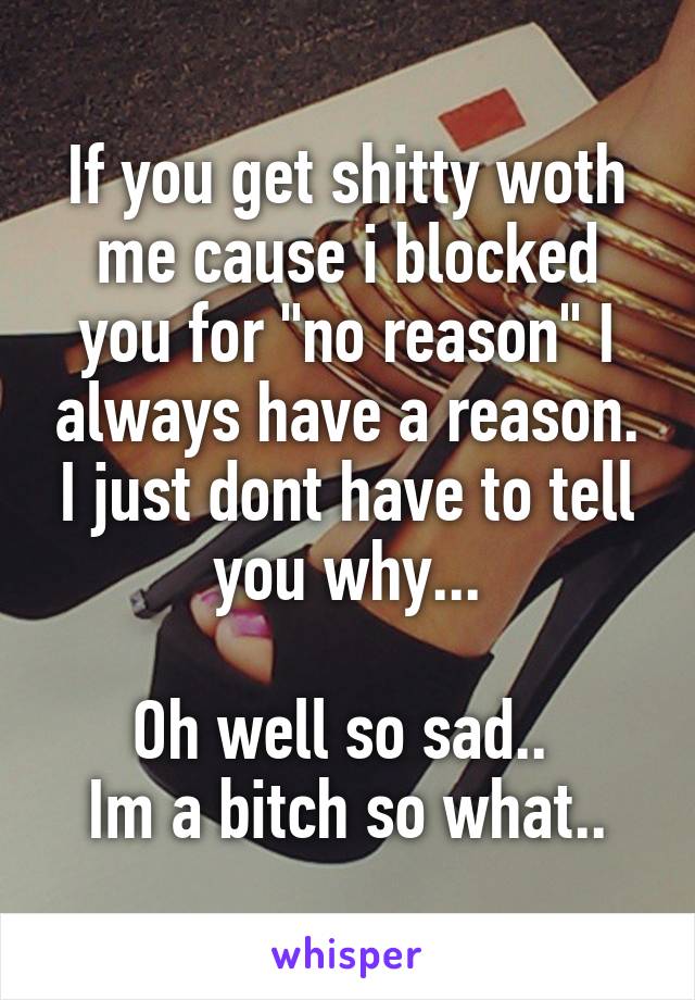 If you get shitty woth me cause i blocked you for "no reason" I always have a reason. I just dont have to tell you why...

Oh well so sad.. 
Im a bitch so what..