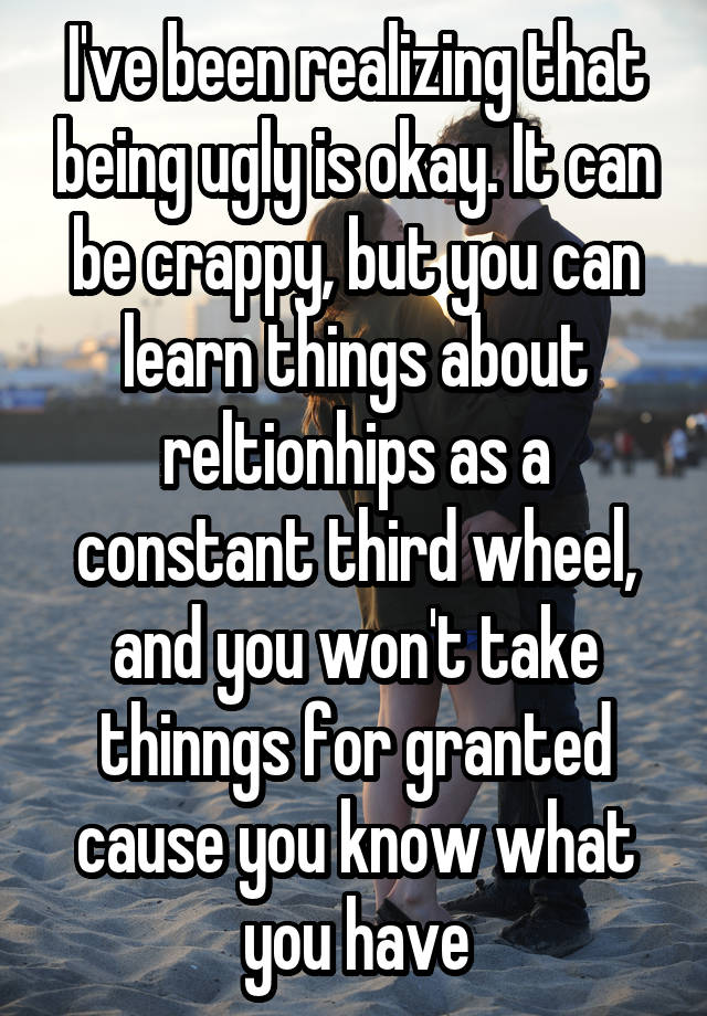 I've been realizing that being ugly is okay. It can be crappy, but you can learn things about reltionhips as a constant third wheel, and you won't take thinngs for granted cause you know what you have