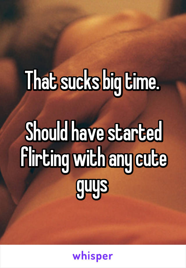 That sucks big time. 

Should have started flirting with any cute guys 