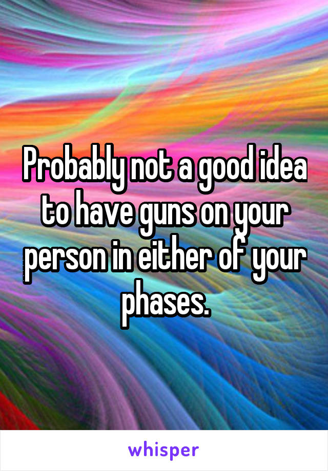 Probably not a good idea to have guns on your person in either of your phases.