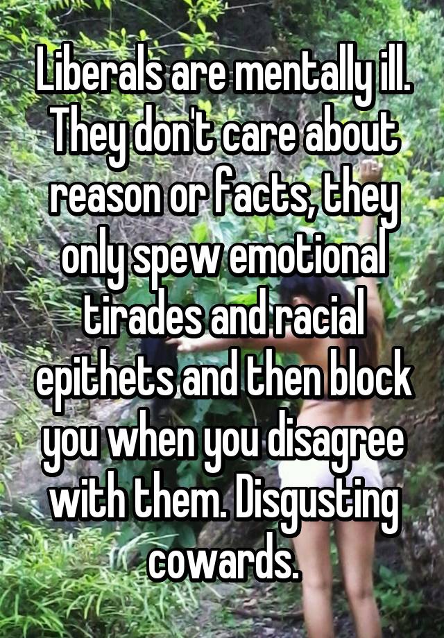 Liberals are mentally ill. They don't care about reason or facts, they only spew emotional tirades and racial epithets and then block you when you disagree with them. Disgusting cowards.