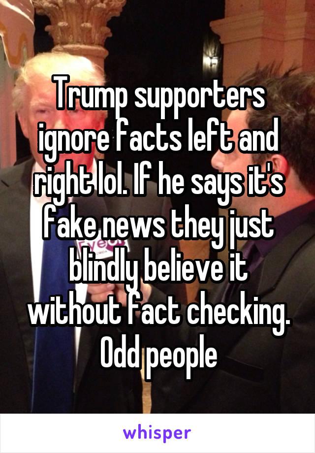 Trump supporters ignore facts left and right lol. If he says it's fake news they just blindly believe it without fact checking.
Odd people