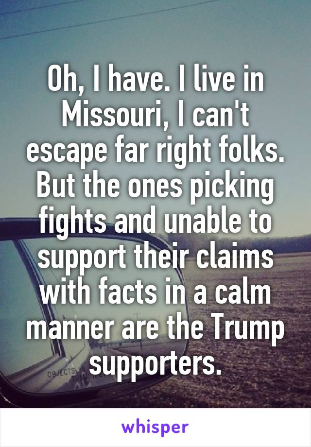 Oh, I have. I live in Missouri, I can't escape far right folks. But the ones picking fights and unable to support their claims with facts in a calm manner are the Trump supporters.