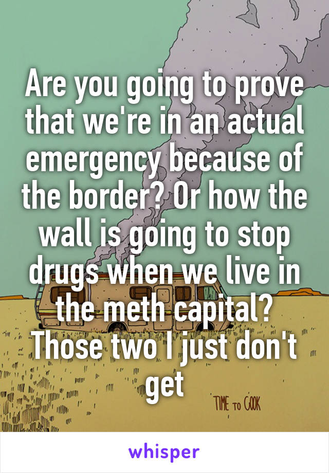 Are you going to prove that we're in an actual emergency because of the border? Or how the wall is going to stop drugs when we live in the meth capital? Those two I just don't get