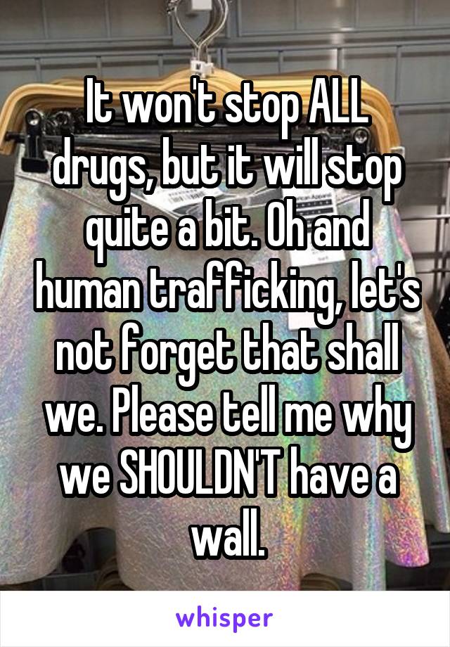 It won't stop ALL drugs, but it will stop quite a bit. Oh and human trafficking, let's not forget that shall we. Please tell me why we SHOULDN'T have a wall.