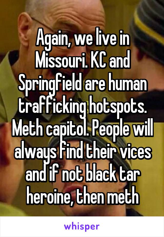 Again, we live in Missouri. KC and Springfield are human trafficking hotspots. Meth capitol. People will always find their vices and if not black tar heroine, then meth