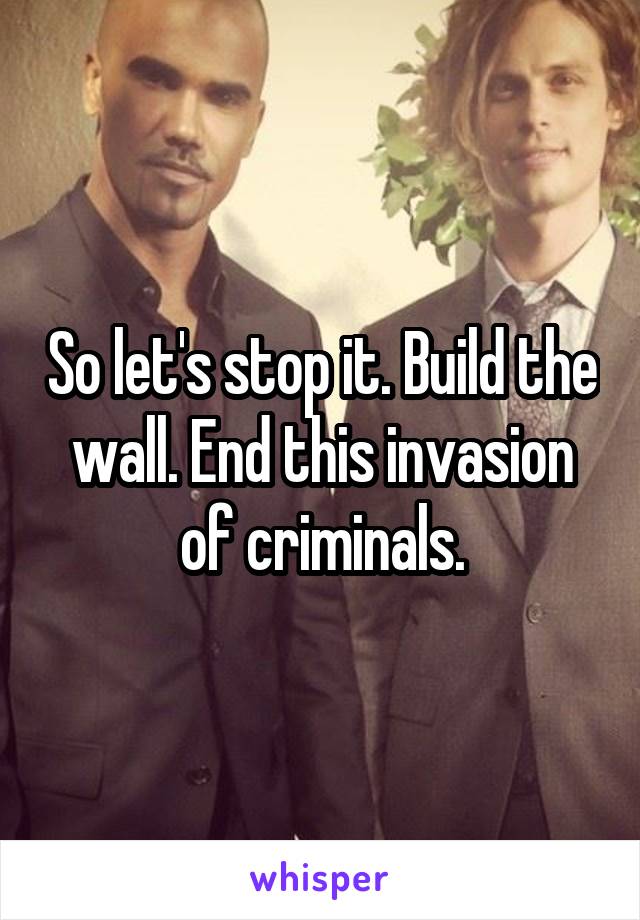 So let's stop it. Build the wall. End this invasion of criminals.