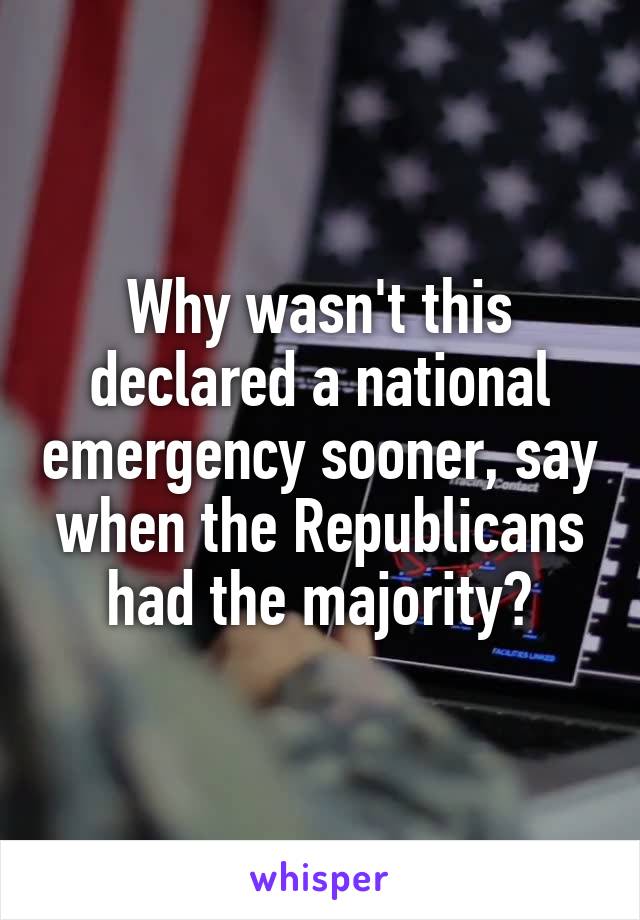 Why wasn't this declared a national emergency sooner, say when the Republicans had the majority?