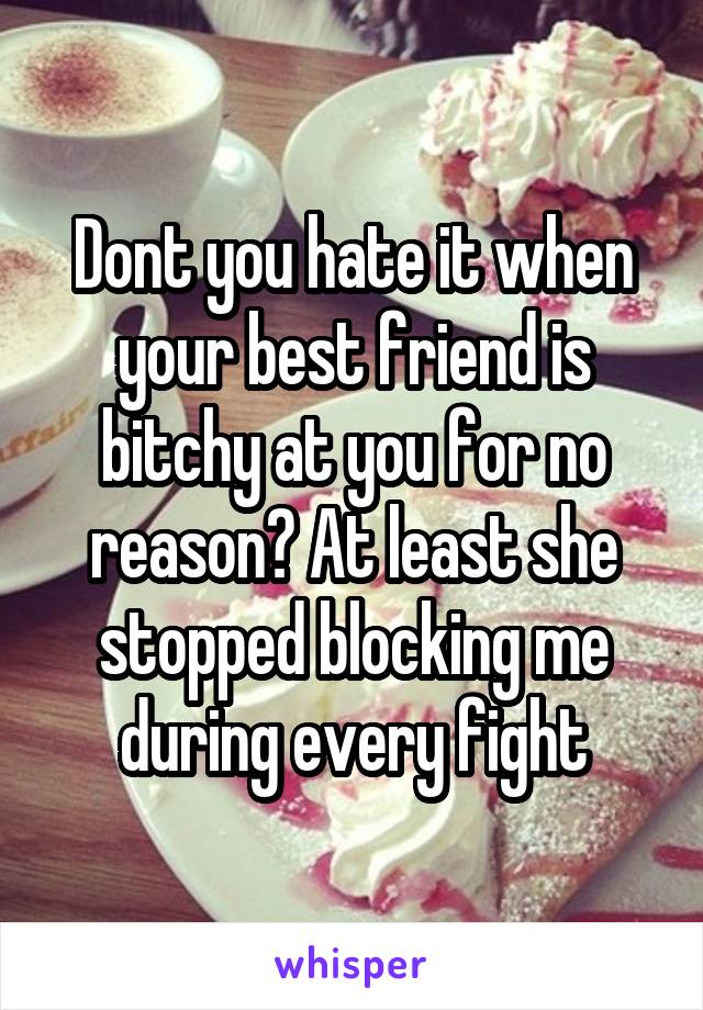 Dont you hate it when your best friend is bitchy at you for no reason? At least she stopped blocking me during every fight