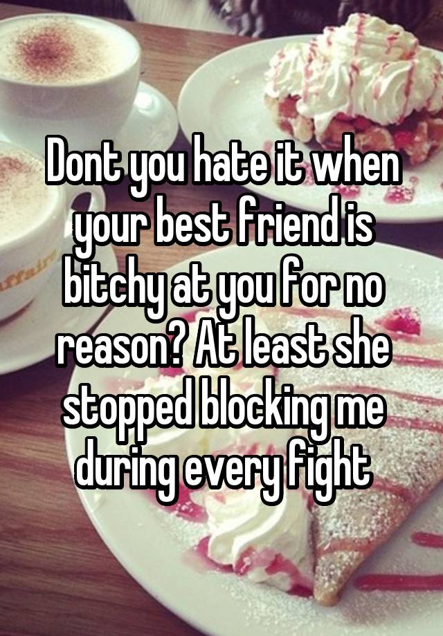 Dont you hate it when your best friend is bitchy at you for no reason? At least she stopped blocking me during every fight