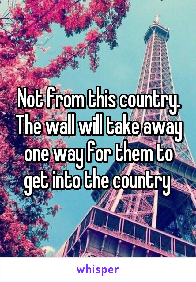 Not from this country. The wall will take away one way for them to get into the country 