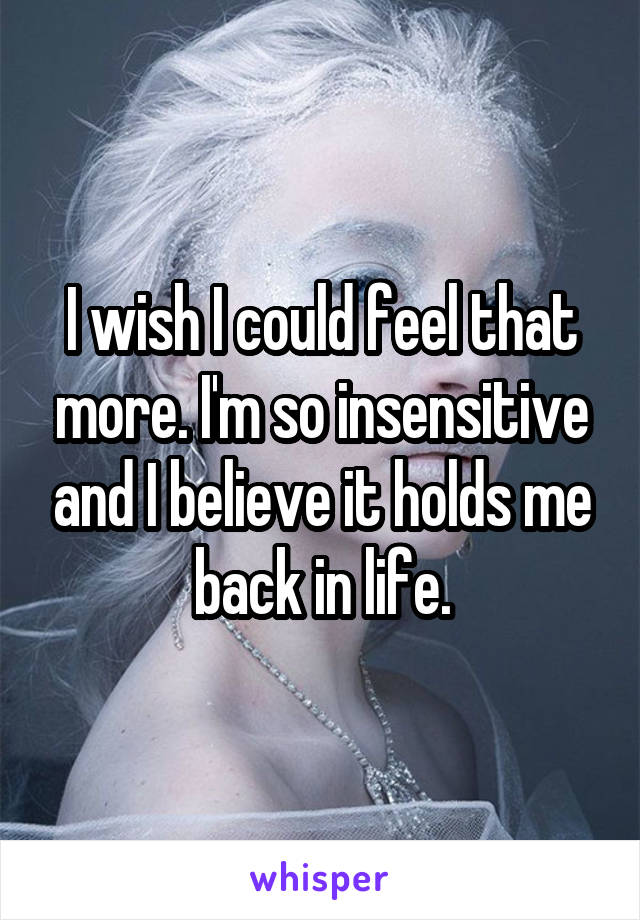 I wish I could feel that more. I'm so insensitive and I believe it holds me back in life.