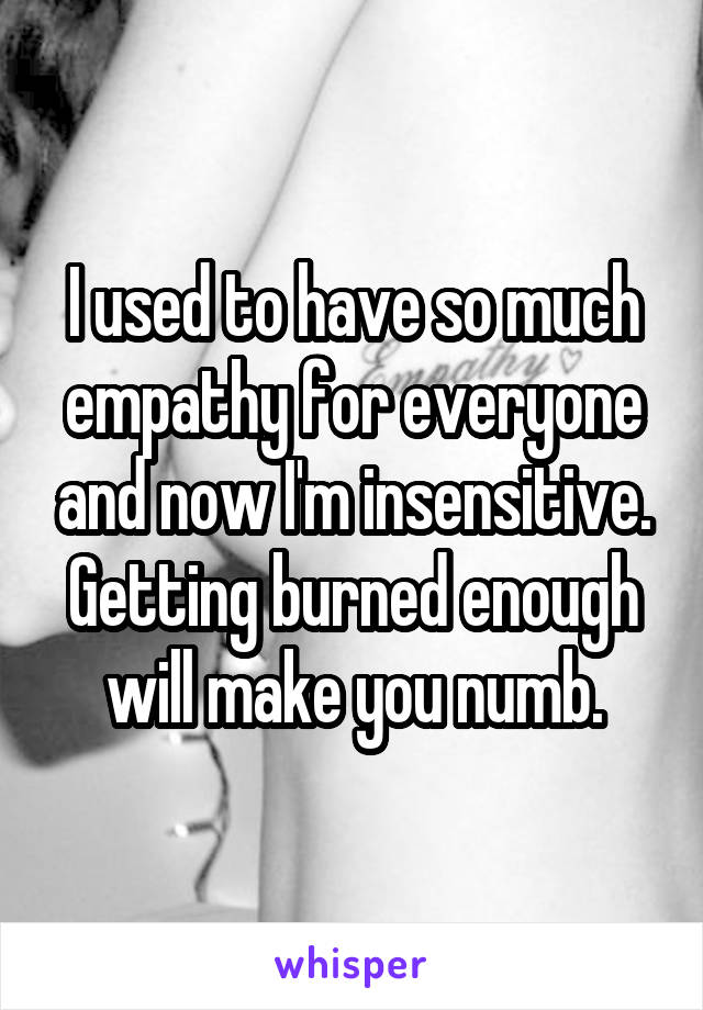 I used to have so much empathy for everyone and now I'm insensitive. Getting burned enough will make you numb.