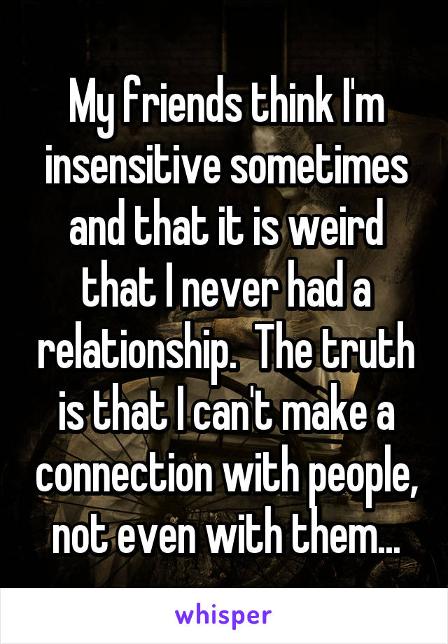 My friends think I'm insensitive sometimes and that it is weird that I never had a relationship.  The truth is that I can't make a connection with people, not even with them...