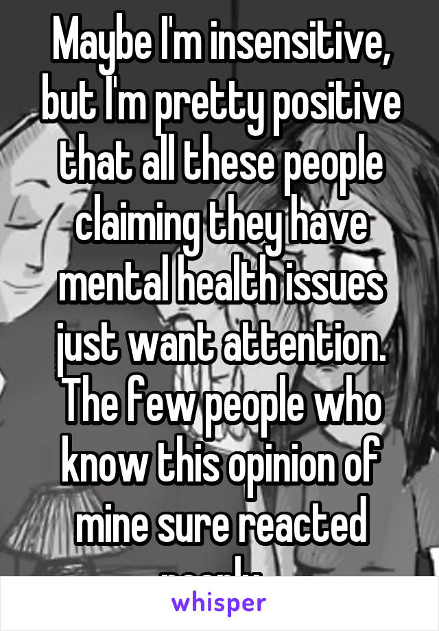 Maybe I'm insensitive, but I'm pretty positive that all these people claiming they have mental health issues just want attention. The few people who know this opinion of mine sure reacted poorly...