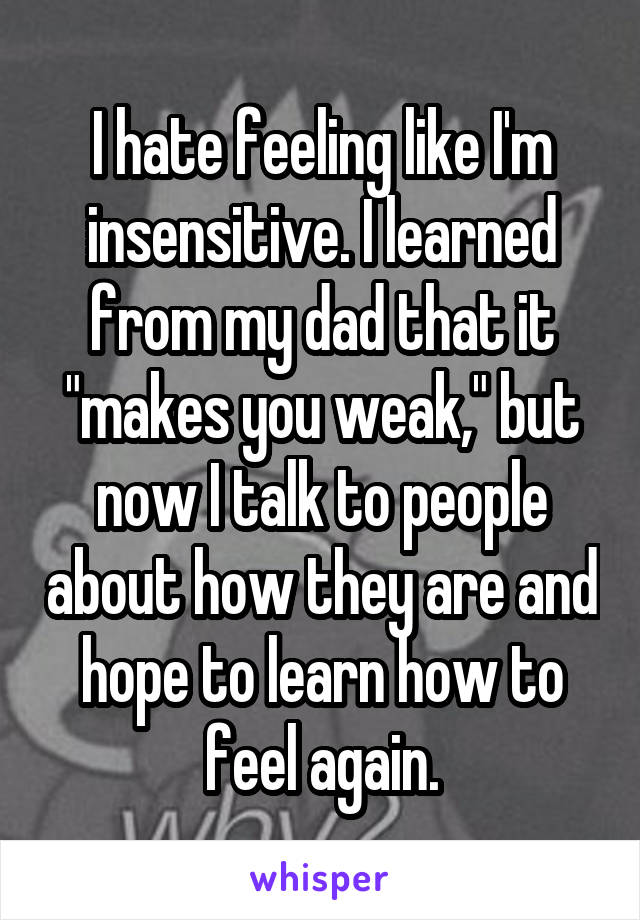 I hate feeling like I'm insensitive. I learned from my dad that it "makes you weak," but now I talk to people about how they are and hope to learn how to feel again.