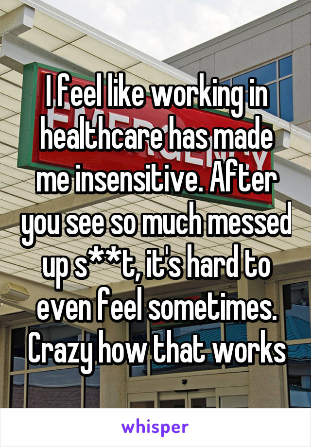 I feel like working in healthcare has made me insensitive. After you see so much messed up s**t, it's hard to even feel sometimes. Crazy how that works