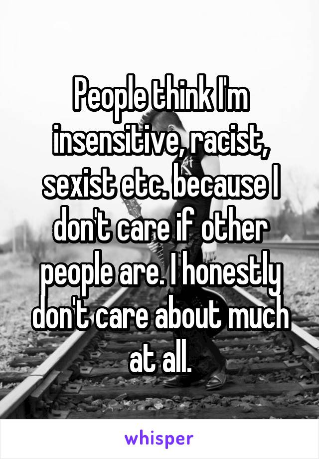People think I'm insensitive, racist, sexist etc. because I don't care if other people are. I honestly don't care about much at all.
