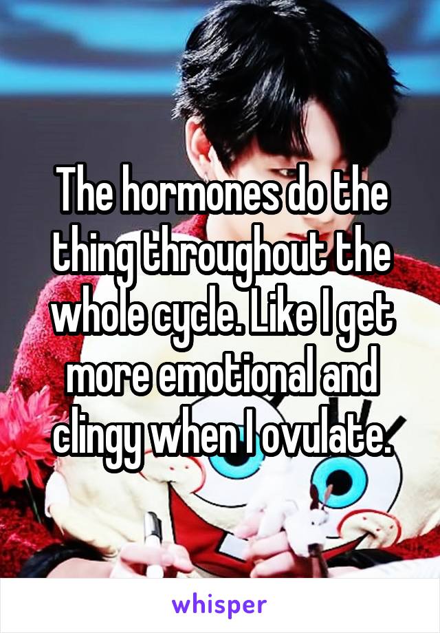  The hormones do the thing throughout the whole cycle. Like I get more emotional and clingy when I ovulate.