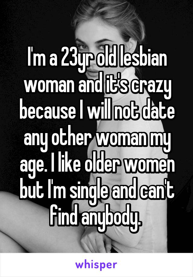 I'm a 23yr old lesbian woman and it's crazy because I will not date any other woman my age. I like older women but I'm single and can't find anybody. 