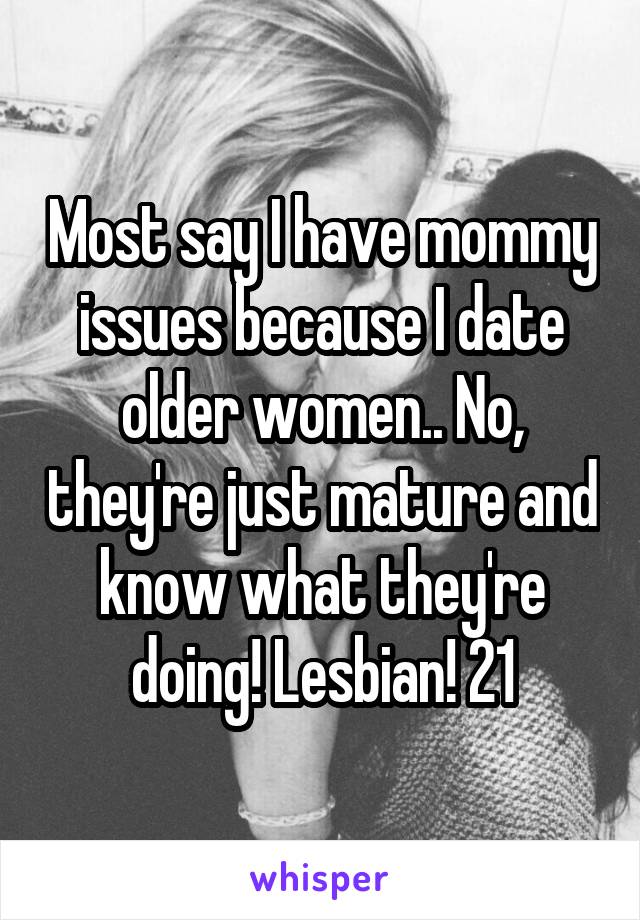 Most say I have mommy issues because I date older women.. No, they're just mature and know what they're doing! Lesbian! 21