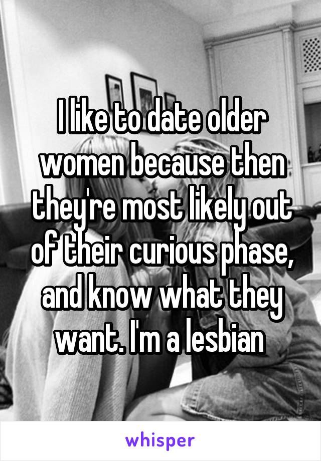 I like to date older women because then they're most likely out of their curious phase, and know what they want. I'm a lesbian 