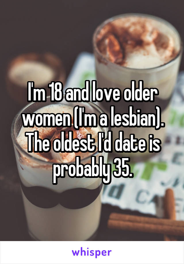 I'm 18 and love older women (I'm a lesbian). The oldest I'd date is probably 35.