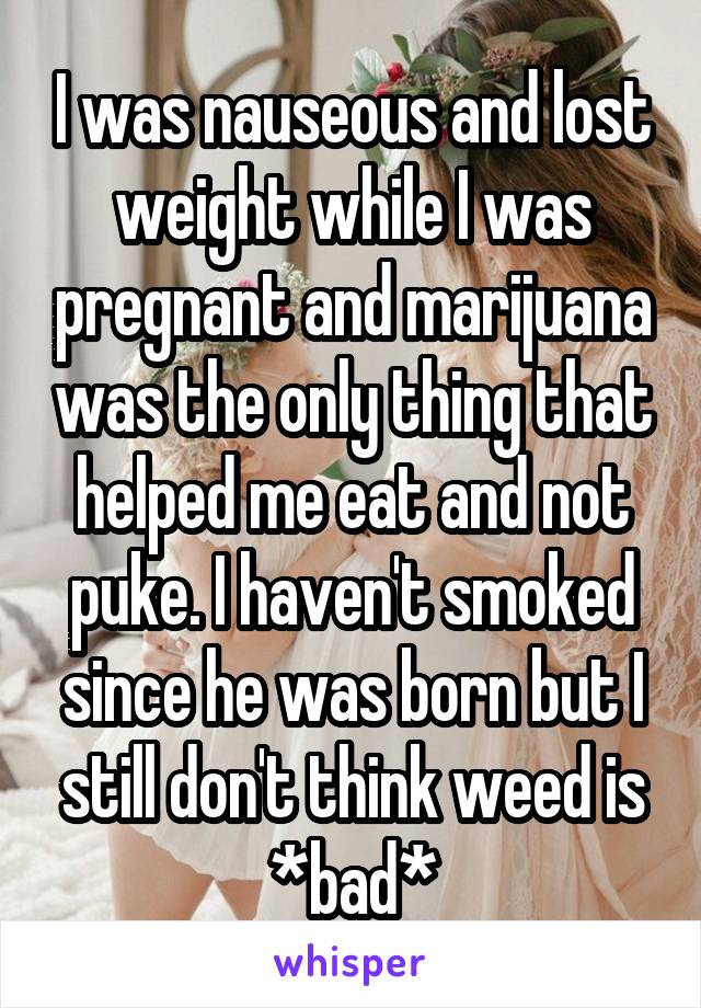 I was nauseous and lost weight while I was pregnant and marijuana was the only thing that helped me eat and not puke. I haven't smoked since he was born but I still don't think weed is *bad*