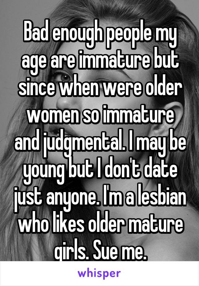 Bad enough people my age are immature but since when were older women so immature and judgmental. I may be young but I don't date just anyone. I'm a lesbian who likes older mature girls. Sue me.